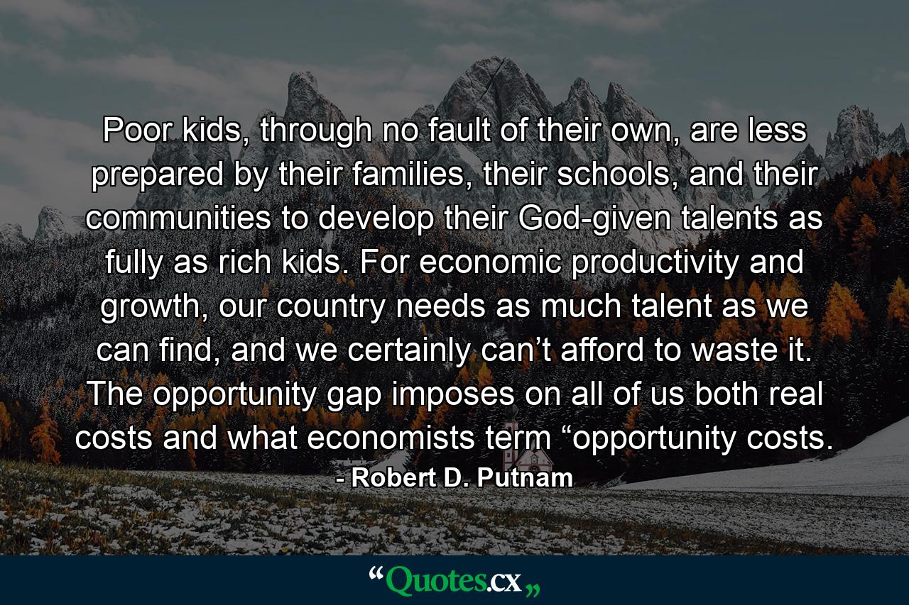 Poor kids, through no fault of their own, are less prepared by their families, their schools, and their communities to develop their God-given talents as fully as rich kids. For economic productivity and growth, our country needs as much talent as we can find, and we certainly can’t afford to waste it. The opportunity gap imposes on all of us both real costs and what economists term “opportunity costs. - Quote by Robert D. Putnam