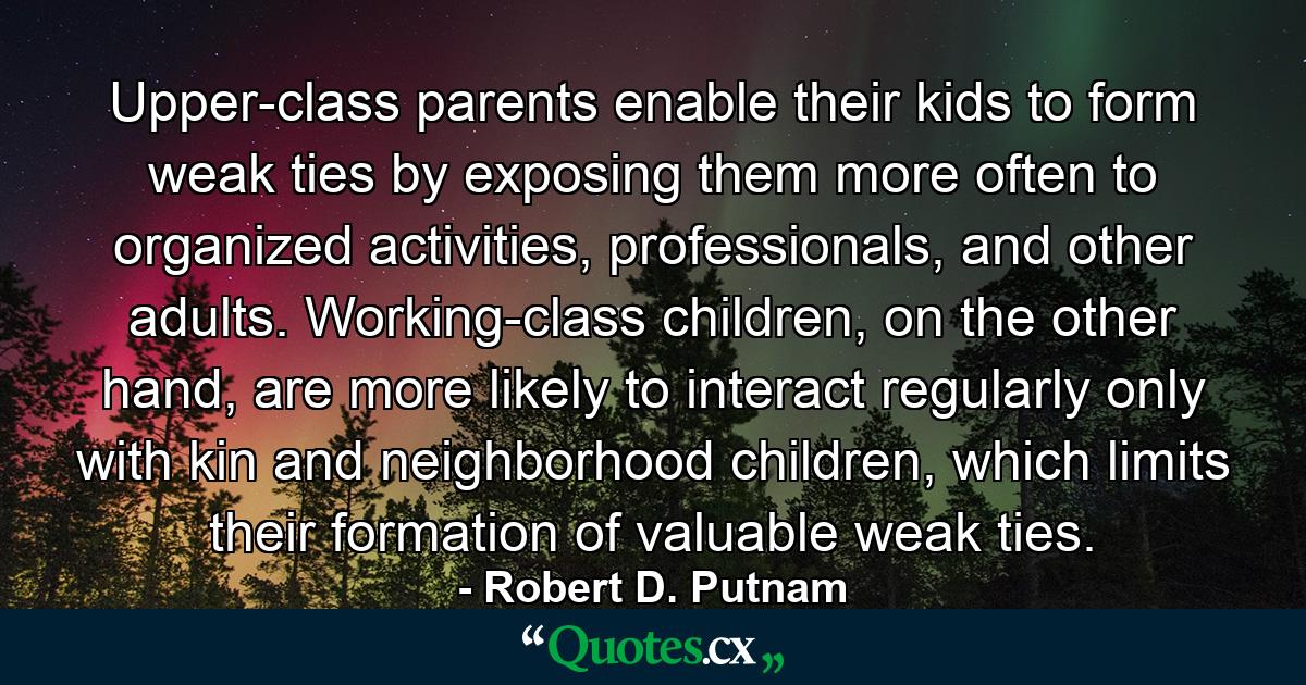 Upper-class parents enable their kids to form weak ties by exposing them more often to organized activities, professionals, and other adults. Working-class children, on the other hand, are more likely to interact regularly only with kin and neighborhood children, which limits their formation of valuable weak ties. - Quote by Robert D. Putnam