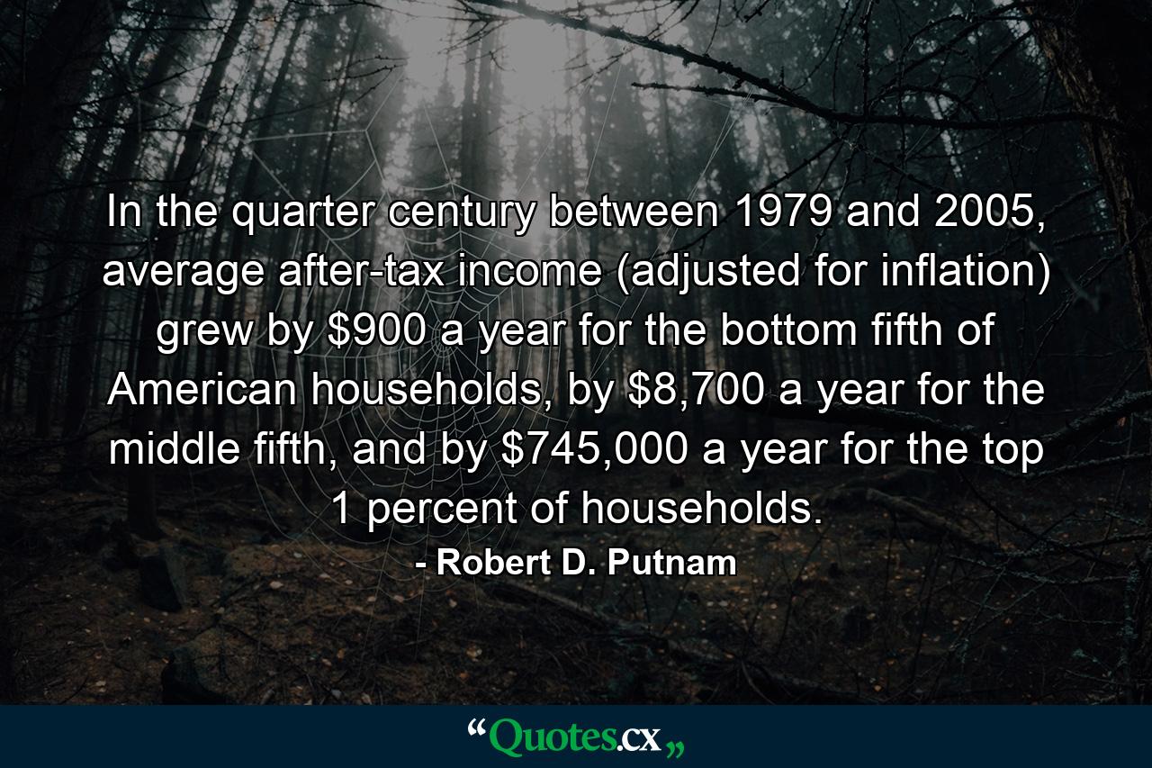 In the quarter century between 1979 and 2005, average after-tax income (adjusted for inflation) grew by $900 a year for the bottom fifth of American households, by $8,700 a year for the middle fifth, and by $745,000 a year for the top 1 percent of households. - Quote by Robert D. Putnam