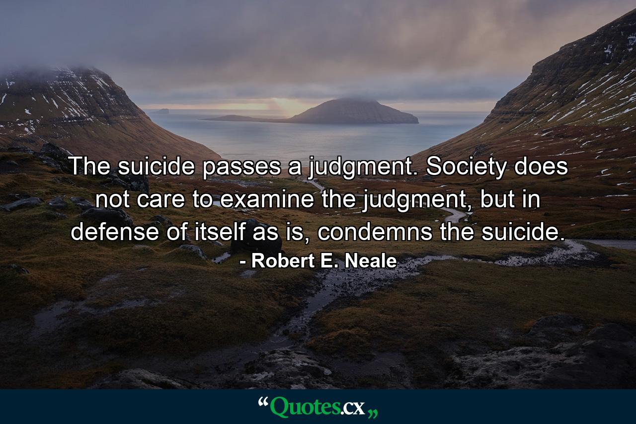 The suicide passes a judgment. Society does not care to examine the judgment, but in defense of itself as is, condemns the suicide. - Quote by Robert E. Neale