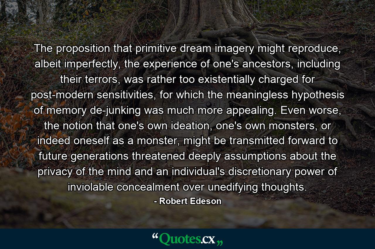 The proposition that primitive dream imagery might reproduce, albeit imperfectly, the experience of one's ancestors, including their terrors, was rather too existentially charged for post-modern sensitivities, for which the meaningless hypothesis of memory de-junking was much more appealing. Even worse, the notion that one's own ideation, one's own monsters, or indeed oneself as a monster, might be transmitted forward to future generations threatened deeply assumptions about the privacy of the mind and an individual's discretionary power of inviolable concealment over unedifying thoughts. - Quote by Robert Edeson