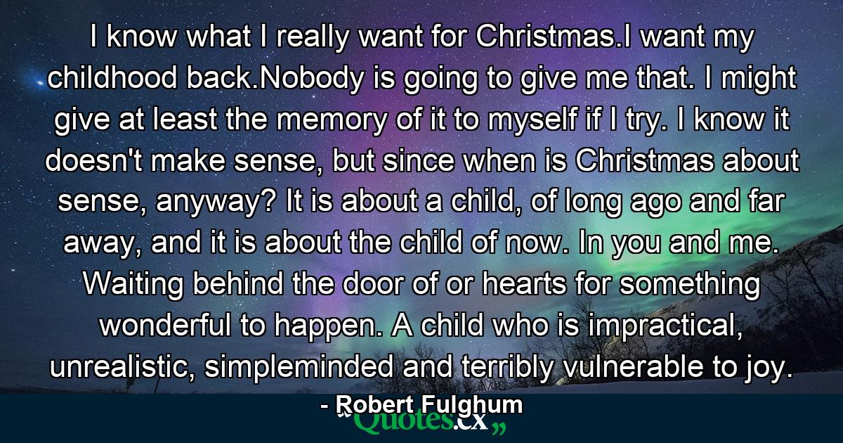 I know what I really want for Christmas.I want my childhood back.Nobody is going to give me that. I might give at least the memory of it to myself if I try. I know it doesn't make sense, but since when is Christmas about sense, anyway? It is about a child, of long ago and far away, and it is about the child of now. In you and me. Waiting behind the door of or hearts for something wonderful to happen. A child who is impractical, unrealistic, simpleminded and terribly vulnerable to joy. - Quote by Robert Fulghum