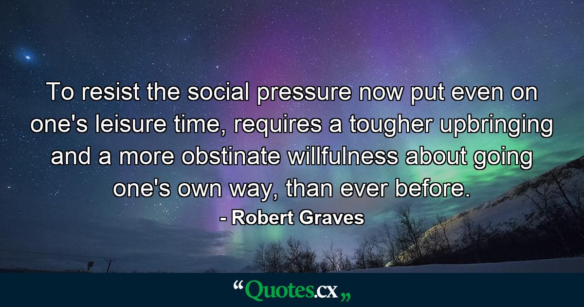 To resist the social pressure now put even on one's leisure time, requires a tougher upbringing and a more obstinate willfulness about going one's own way, than ever before. - Quote by Robert Graves