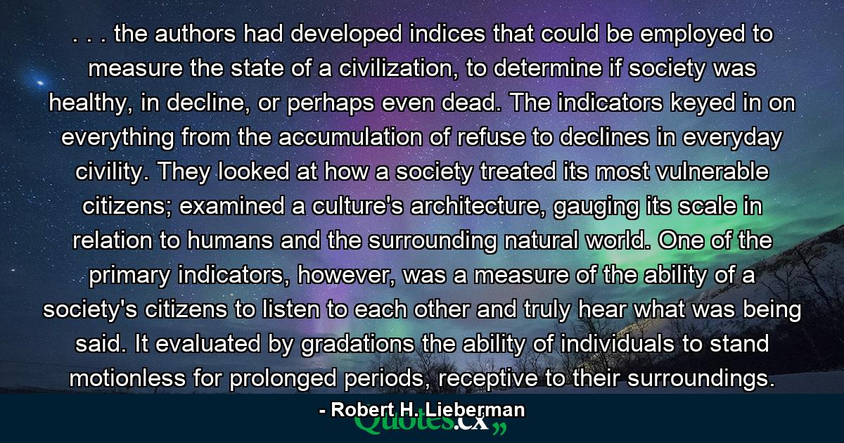 . . . the authors had developed indices that could be employed to measure the state of a civilization, to determine if society was healthy, in decline, or perhaps even dead. The indicators keyed in on everything from the accumulation of refuse to declines in everyday civility. They looked at how a society treated its most vulnerable citizens; examined a culture's architecture, gauging its scale in relation to humans and the surrounding natural world. One of the primary indicators, however, was a measure of the ability of a society's citizens to listen to each other and truly hear what was being said. It evaluated by gradations the ability of individuals to stand motionless for prolonged periods, receptive to their surroundings. - Quote by Robert H. Lieberman