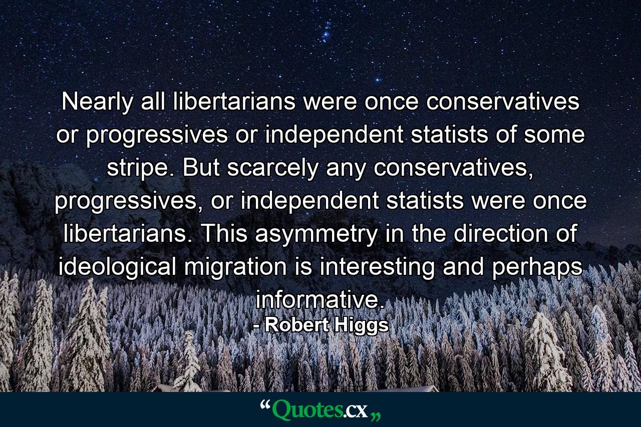 Nearly all libertarians were once conservatives or progressives or independent statists of some stripe. But scarcely any conservatives, progressives, or independent statists were once libertarians. This asymmetry in the direction of ideological migration is interesting and perhaps informative. - Quote by Robert Higgs