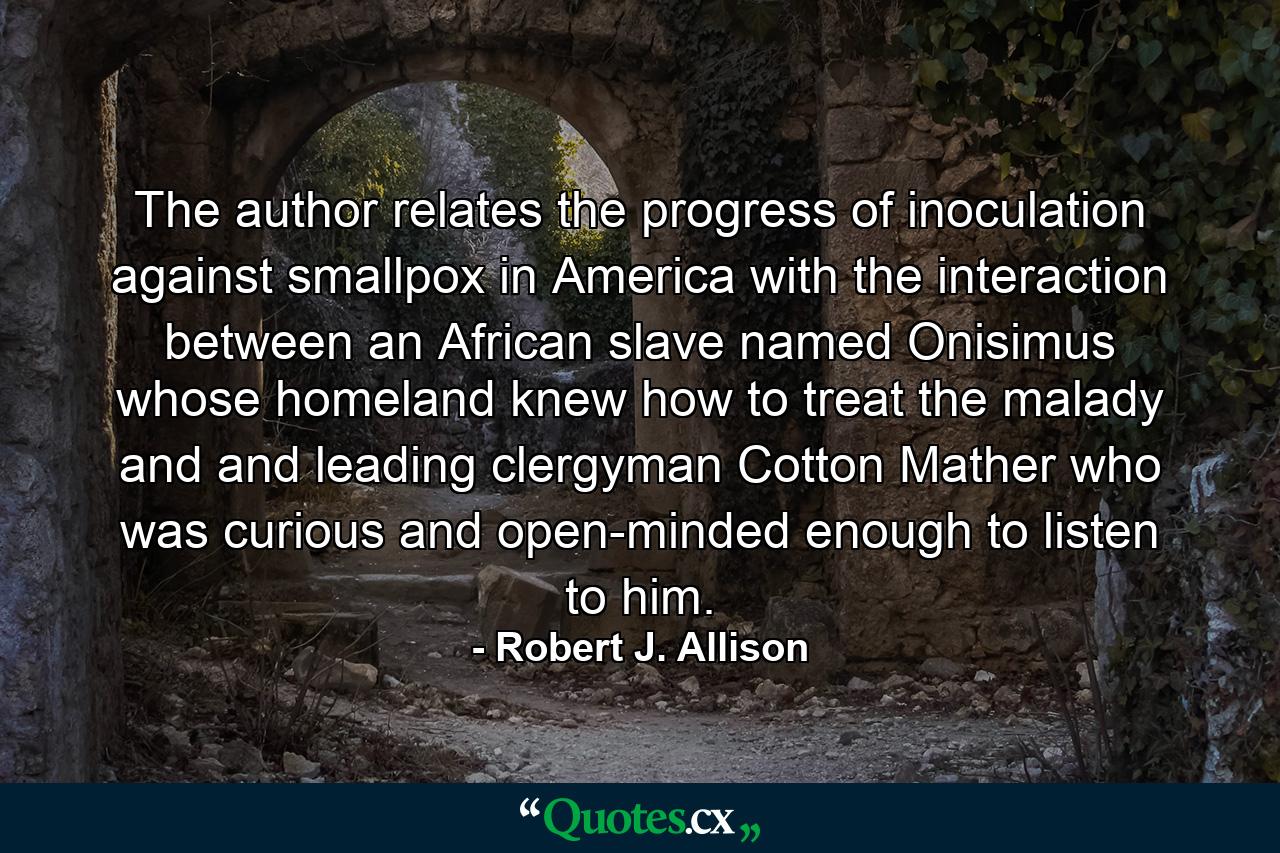 The author relates the progress of inoculation against smallpox in America with the interaction between an African slave named Onisimus whose homeland knew how to treat the malady and and leading clergyman Cotton Mather who was curious and open-minded enough to listen to him. - Quote by Robert J. Allison