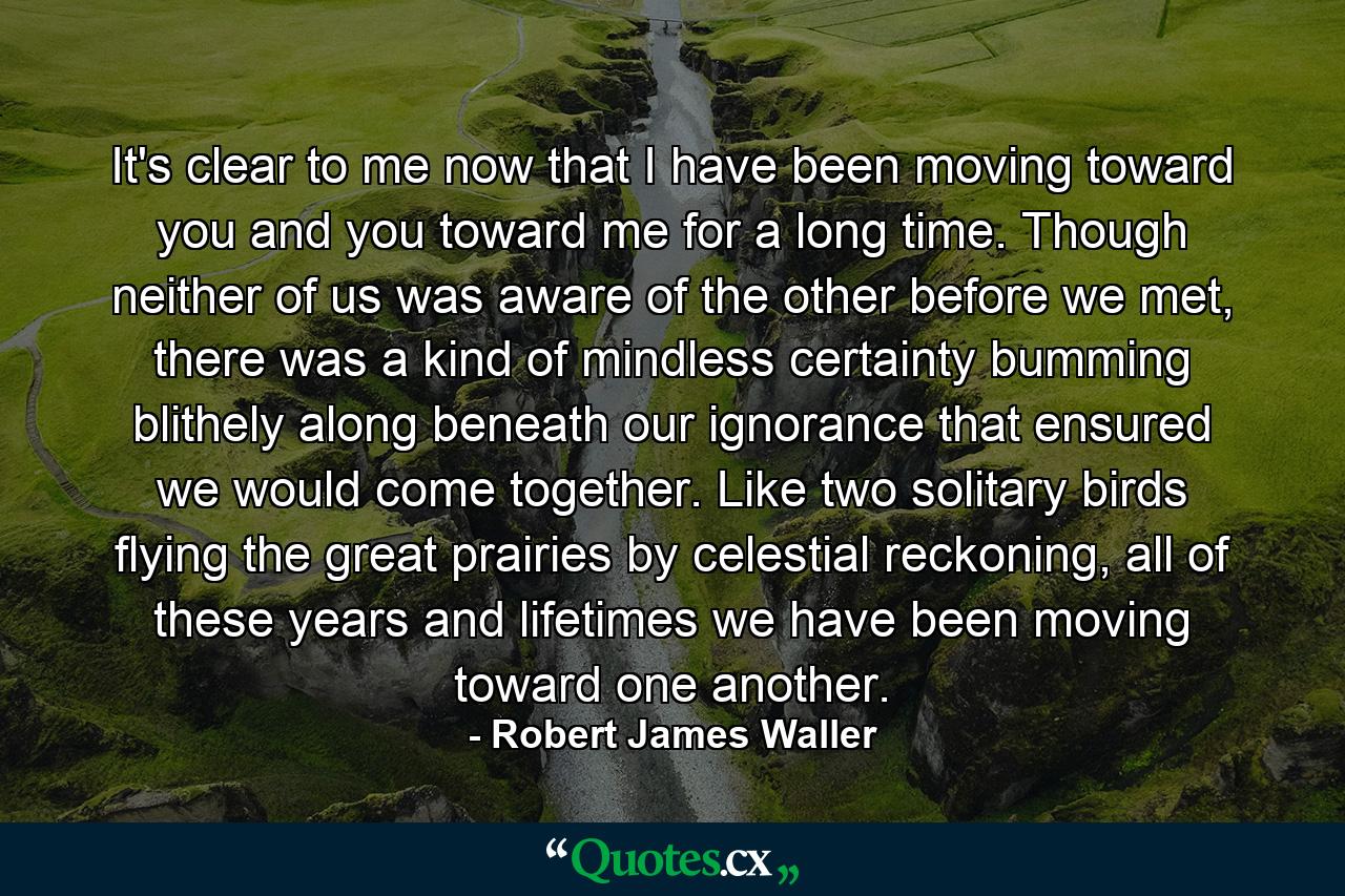 It's clear to me now that I have been moving toward you and you toward me for a long time. Though neither of us was aware of the other before we met, there was a kind of mindless certainty bumming blithely along beneath our ignorance that ensured we would come together. Like two solitary birds flying the great prairies by celestial reckoning, all of these years and lifetimes we have been moving toward one another. - Quote by Robert James Waller