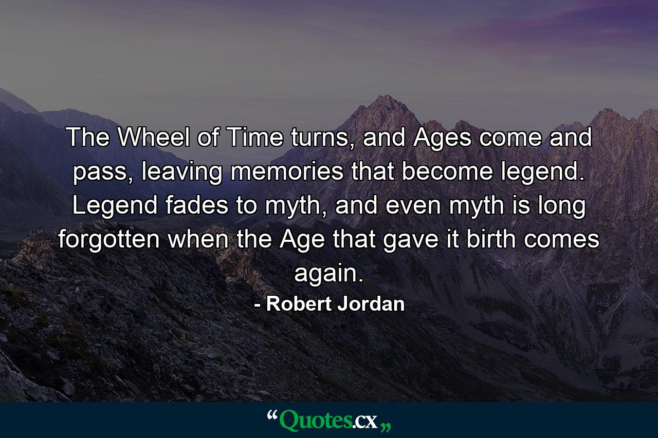 The Wheel of Time turns, and Ages come and pass, leaving memories that become legend. Legend fades to myth, and even myth is long forgotten when the Age that gave it birth comes again. - Quote by Robert Jordan