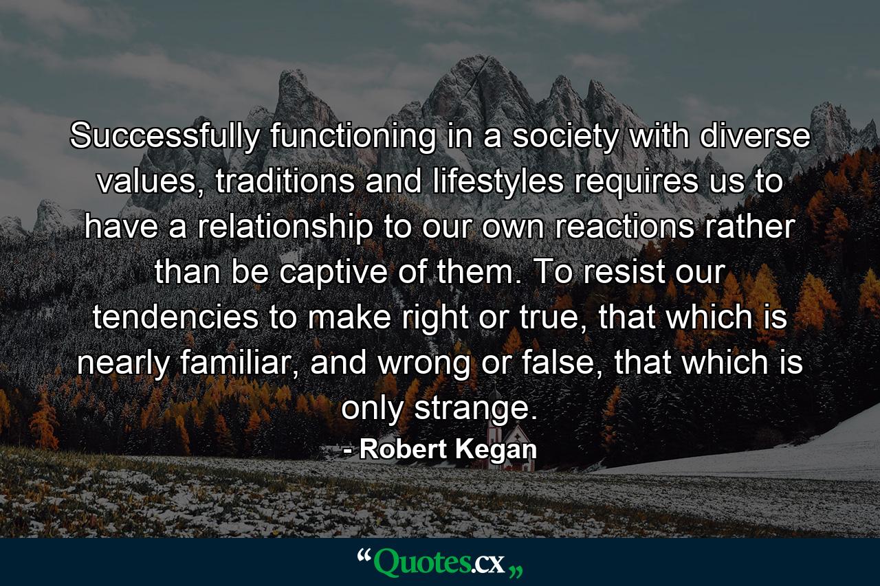 Successfully functioning in a society with diverse values, traditions and lifestyles requires us to have a relationship to our own reactions rather than be captive of them. To resist our tendencies to make right or true, that which is nearly familiar, and wrong or false, that which is only strange. - Quote by Robert Kegan