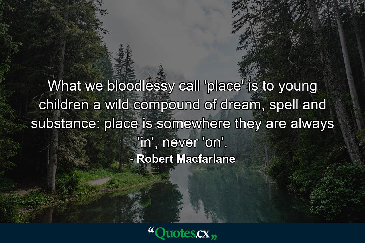 What we bloodlessy call 'place' is to young children a wild compound of dream, spell and substance: place is somewhere they are always 'in', never 'on'. - Quote by Robert Macfarlane