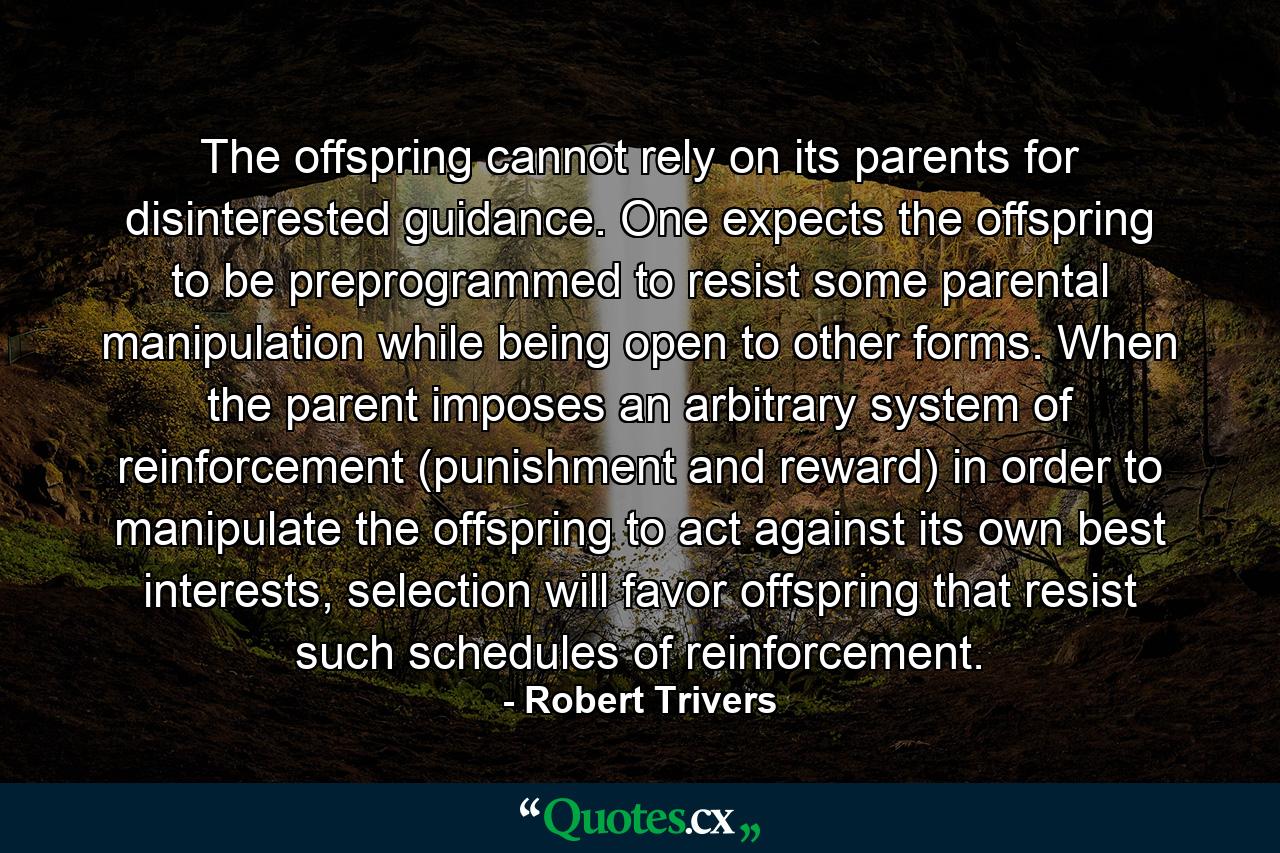 The offspring cannot rely on its parents for disinterested guidance. One expects the offspring to be preprogrammed to resist some parental manipulation while being open to other forms. When the parent imposes an arbitrary system of reinforcement (punishment and reward) in order to manipulate the offspring to act against its own best interests, selection will favor offspring that resist such schedules of reinforcement. - Quote by Robert Trivers