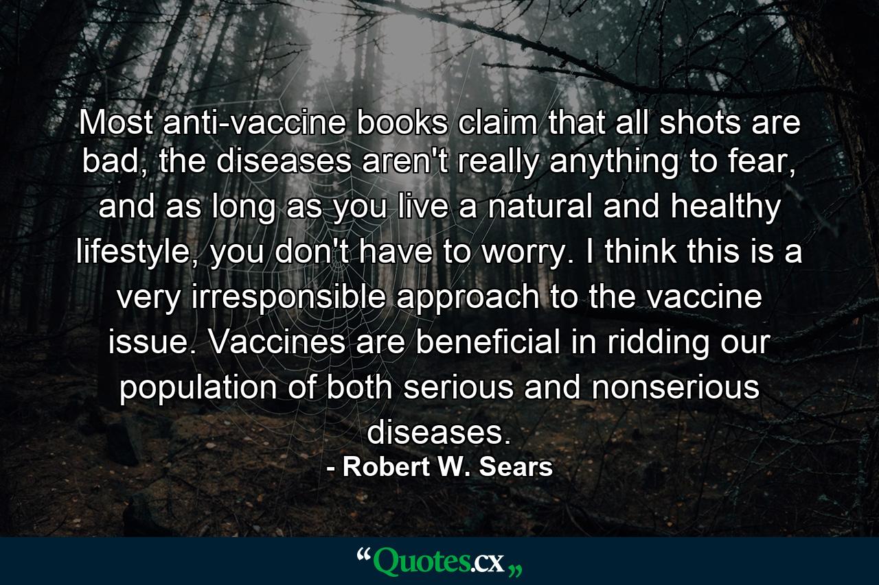 Most anti-vaccine books claim that all shots are bad, the diseases aren't really anything to fear, and as long as you live a natural and healthy lifestyle, you don't have to worry. I think this is a very irresponsible approach to the vaccine issue. Vaccines are beneficial in ridding our population of both serious and nonserious diseases. - Quote by Robert W. Sears