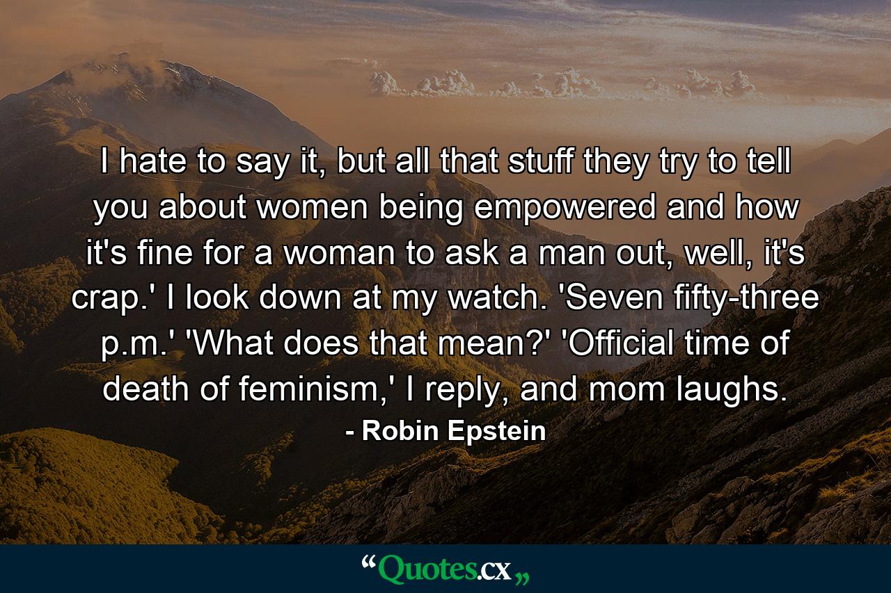 I hate to say it, but all that stuff they try to tell you about women being empowered and how it's fine for a woman to ask a man out, well, it's crap.' I look down at my watch. 'Seven fifty-three p.m.' 'What does that mean?' 'Official time of death of feminism,' I reply, and mom laughs. - Quote by Robin Epstein