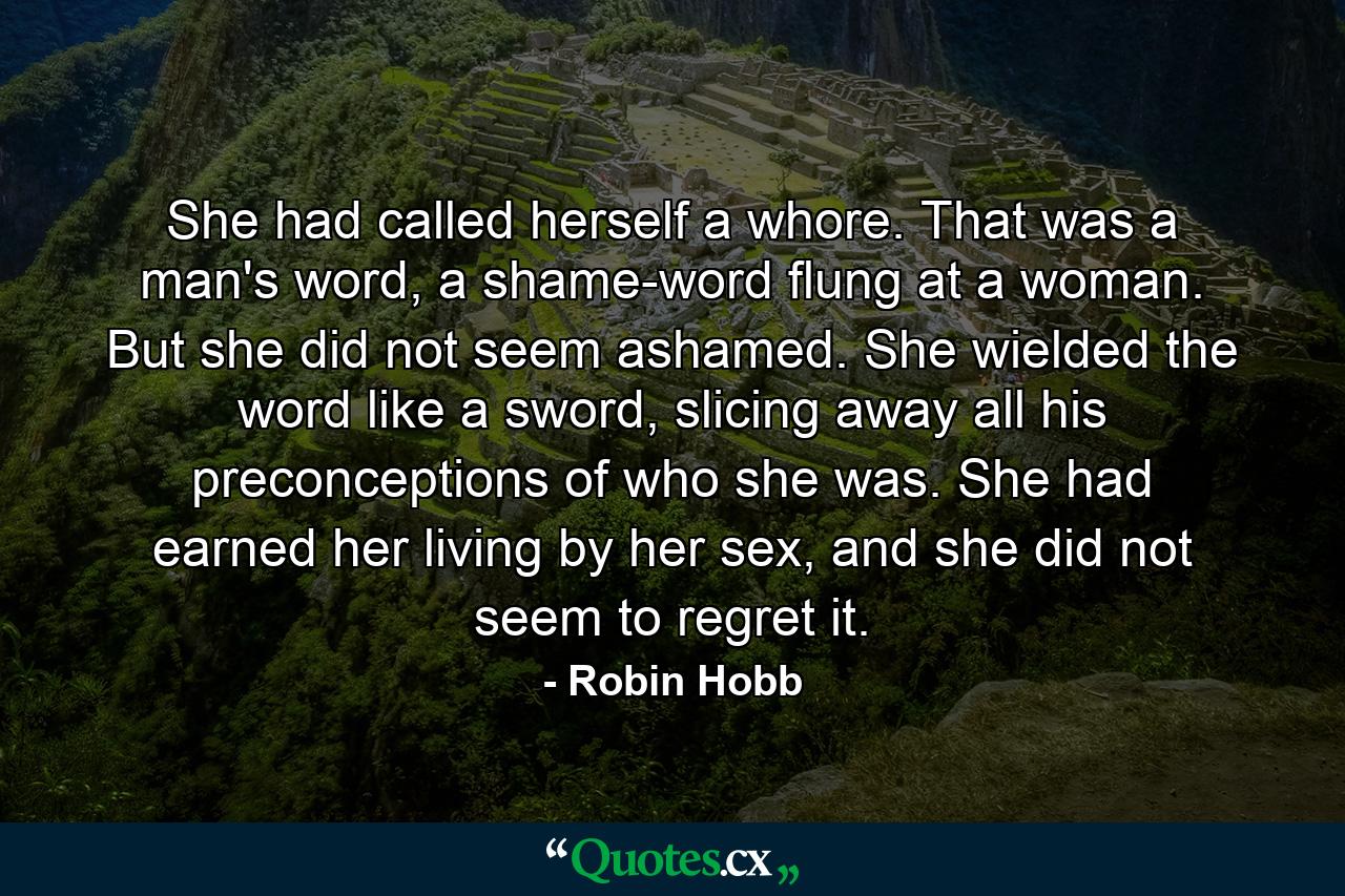 She had called herself a whore. That was a man's word, a shame-word flung at a woman. But she did not seem ashamed. She wielded the word like a sword, slicing away all his preconceptions of who she was. She had earned her living by her sex, and she did not seem to regret it. - Quote by Robin Hobb