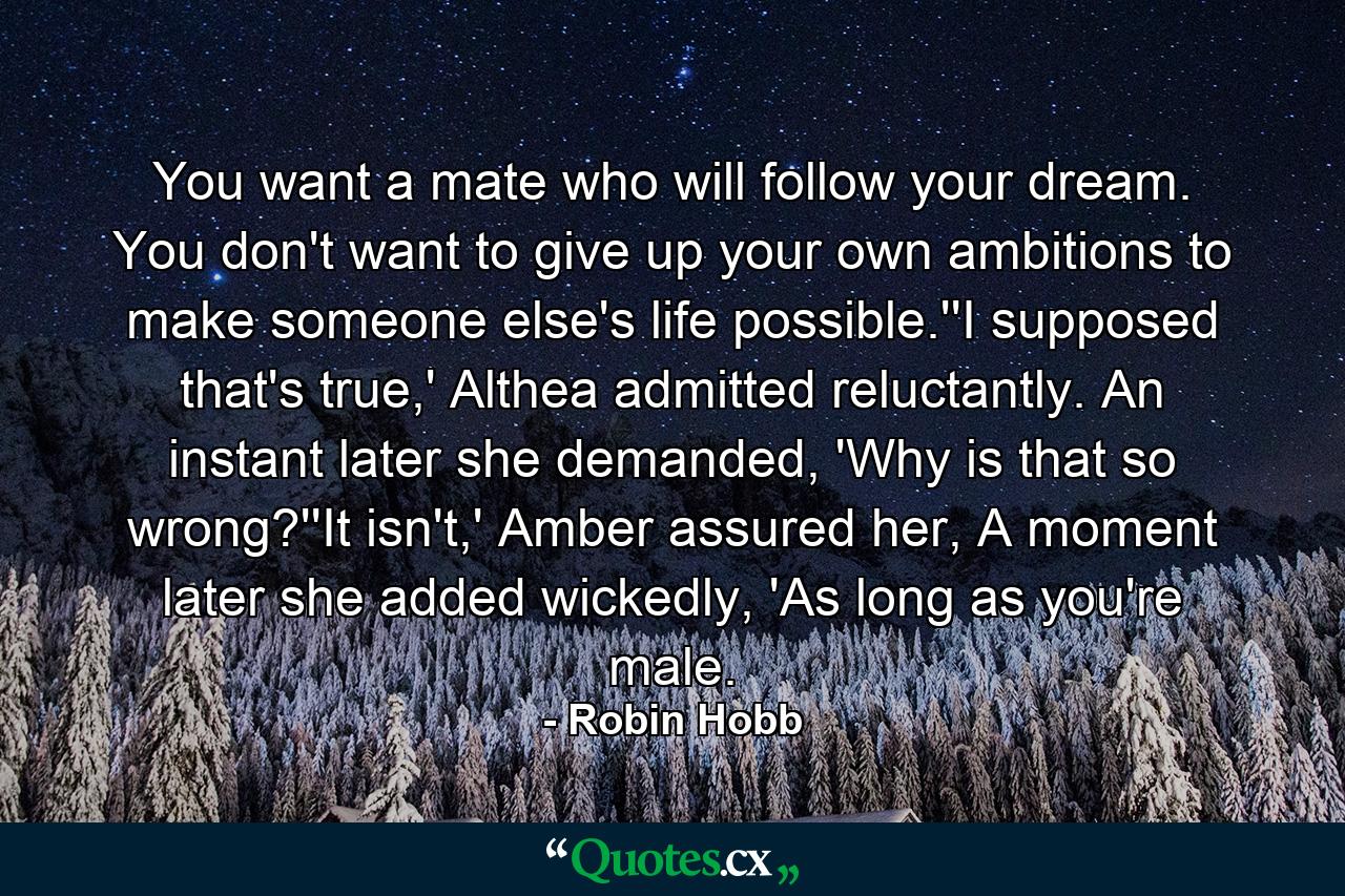 You want a mate who will follow your dream. You don't want to give up your own ambitions to make someone else's life possible.''I supposed that's true,' Althea admitted reluctantly. An instant later she demanded, 'Why is that so wrong?''It isn't,' Amber assured her, A moment later she added wickedly, 'As long as you're male. - Quote by Robin Hobb