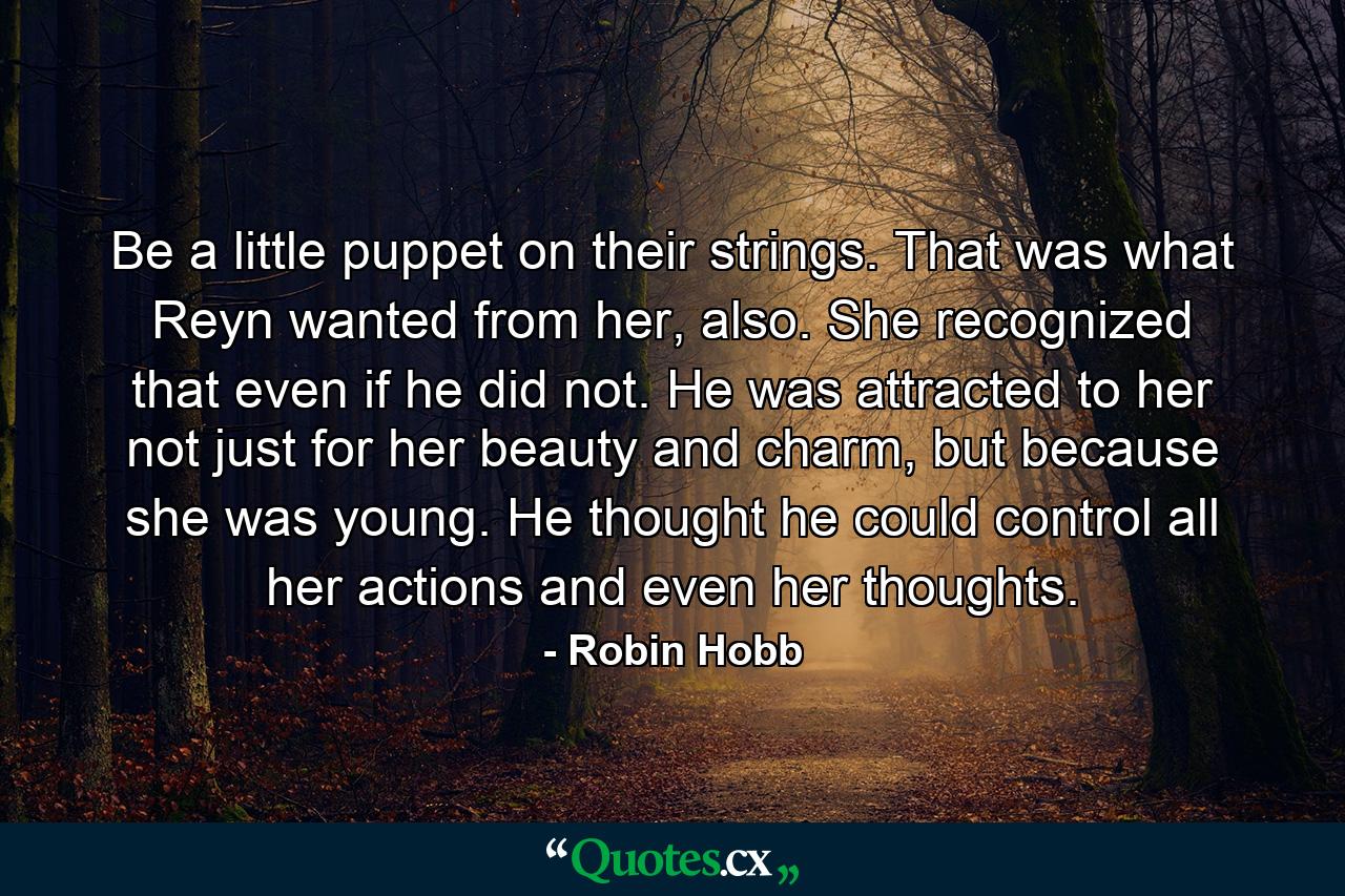 Be a little puppet on their strings. That was what Reyn wanted from her, also. She recognized that even if he did not. He was attracted to her not just for her beauty and charm, but because she was young. He thought he could control all her actions and even her thoughts. - Quote by Robin Hobb