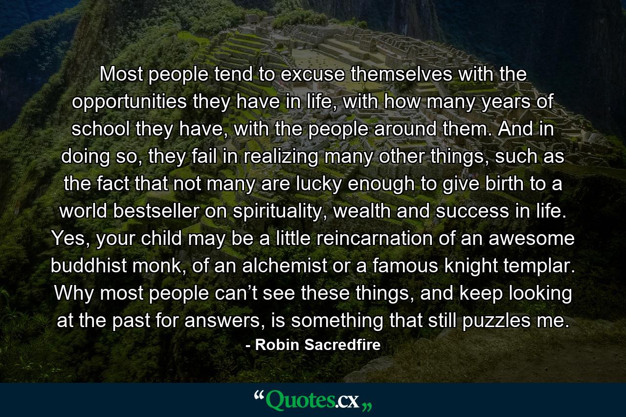 Most people tend to excuse themselves with the opportunities they have in life, with how many years of school they have, with the people around them. And in doing so, they fail in realizing many other things, such as the fact that not many are lucky enough to give birth to a world bestseller on spirituality, wealth and success in life. Yes, your child may be a little reincarnation of an awesome buddhist monk, of an alchemist or a famous knight templar. Why most people can’t see these things, and keep looking at the past for answers, is something that still puzzles me. - Quote by Robin Sacredfire