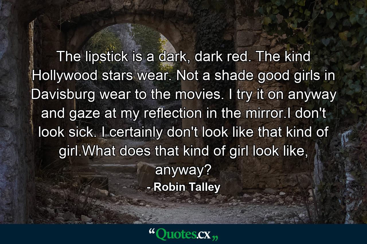 The lipstick is a dark, dark red. The kind Hollywood stars wear. Not a shade good girls in Davisburg wear to the movies. I try it on anyway and gaze at my reflection in the mirror.I don't look sick. I certainly don't look like that kind of girl.What does that kind of girl look like, anyway? - Quote by Robin Talley