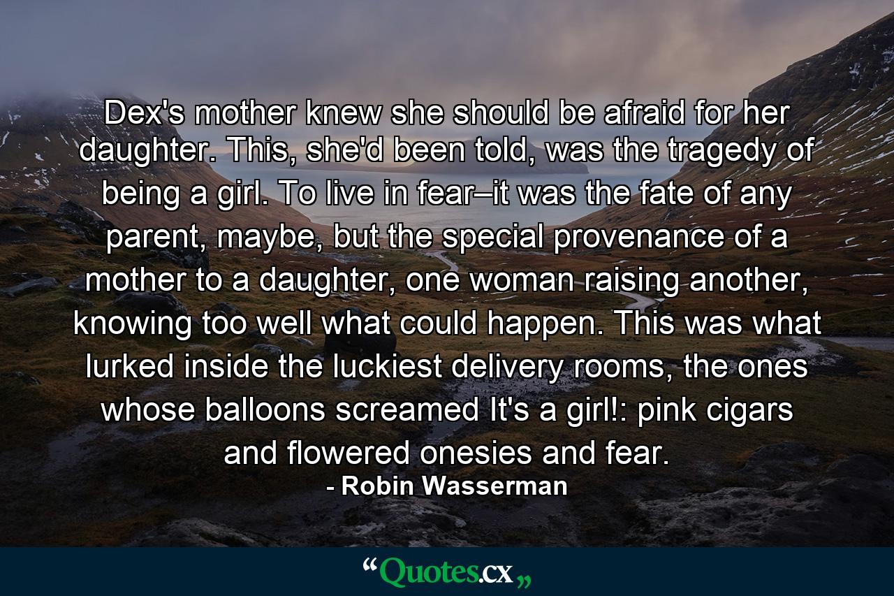 Dex's mother knew she should be afraid for her daughter. This, she'd been told, was the tragedy of being a girl. To live in fear–it was the fate of any parent, maybe, but the special provenance of a mother to a daughter, one woman raising another, knowing too well what could happen. This was what lurked inside the luckiest delivery rooms, the ones whose balloons screamed It's a girl!: pink cigars and flowered onesies and fear. - Quote by Robin Wasserman