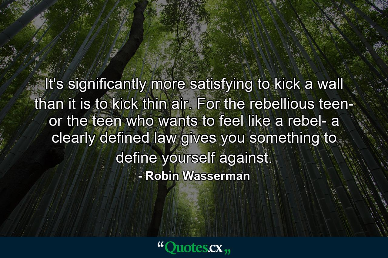 It's significantly more satisfying to kick a wall than it is to kick thin air. For the rebellious teen- or the teen who wants to feel like a rebel- a clearly defined law gives you something to define yourself against. - Quote by Robin Wasserman