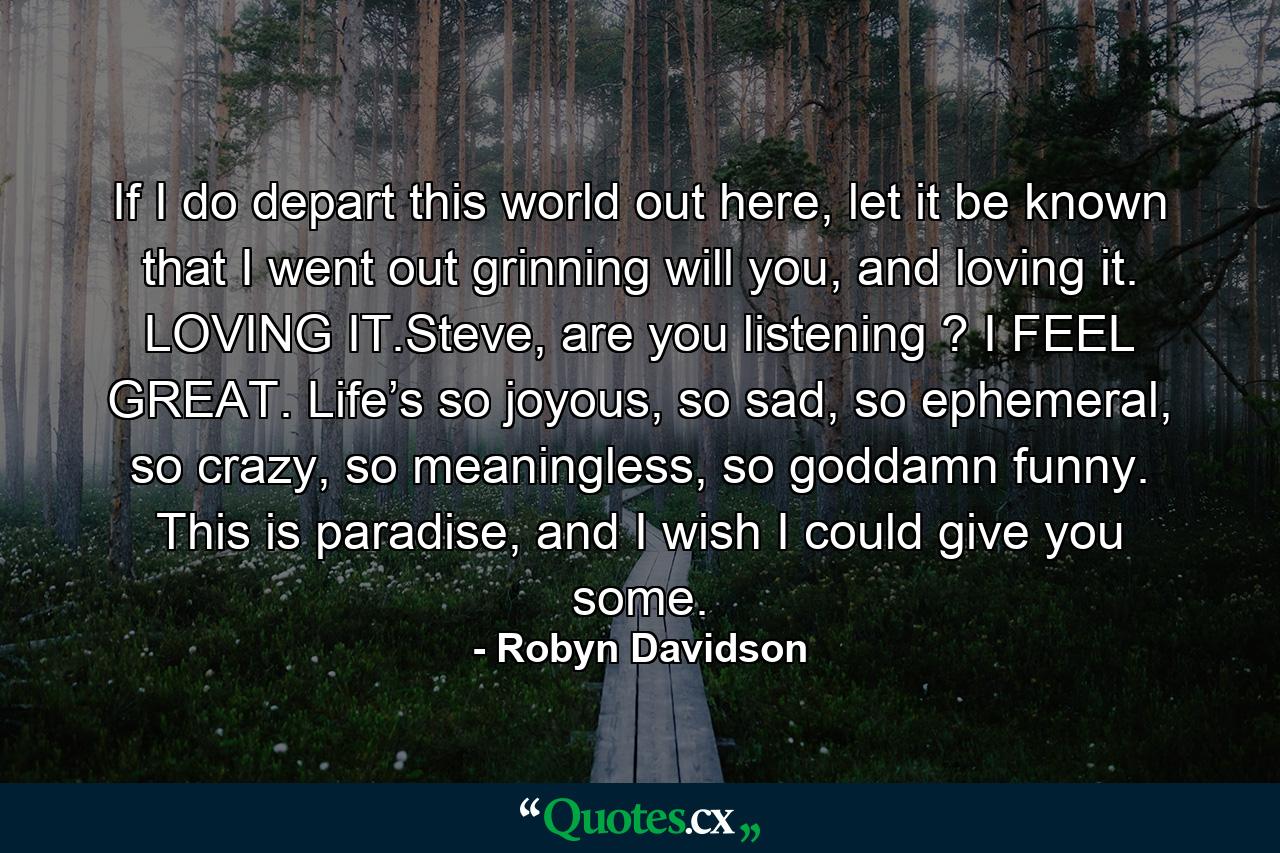 If I do depart this world out here, let it be known that I went out grinning will you, and loving it. LOVING IT.Steve, are you listening ? I FEEL GREAT. Life’s so joyous, so sad, so ephemeral, so crazy, so meaningless, so goddamn funny. This is paradise, and I wish I could give you some. - Quote by Robyn Davidson