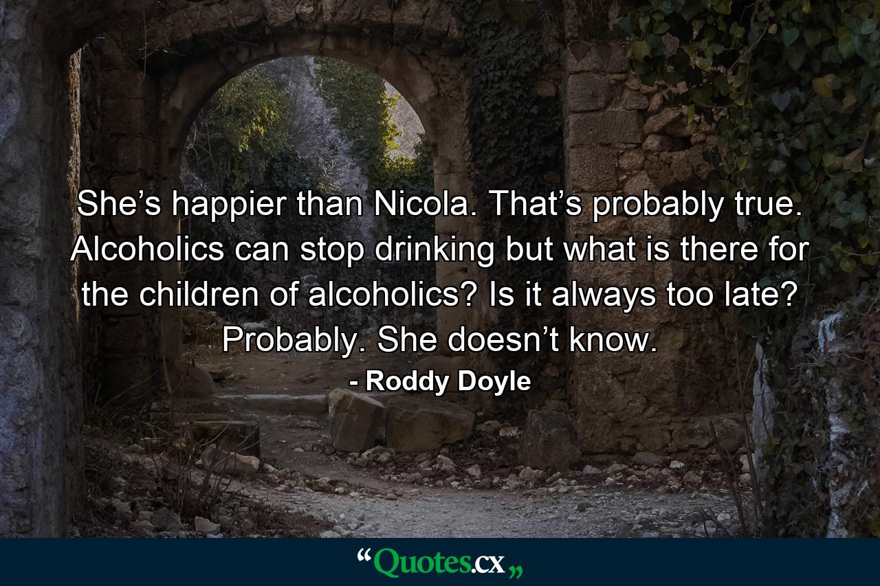 She’s happier than Nicola. That’s probably true. Alcoholics can stop drinking but what is there for the children of alcoholics? Is it always too late? Probably. She doesn’t know. - Quote by Roddy Doyle