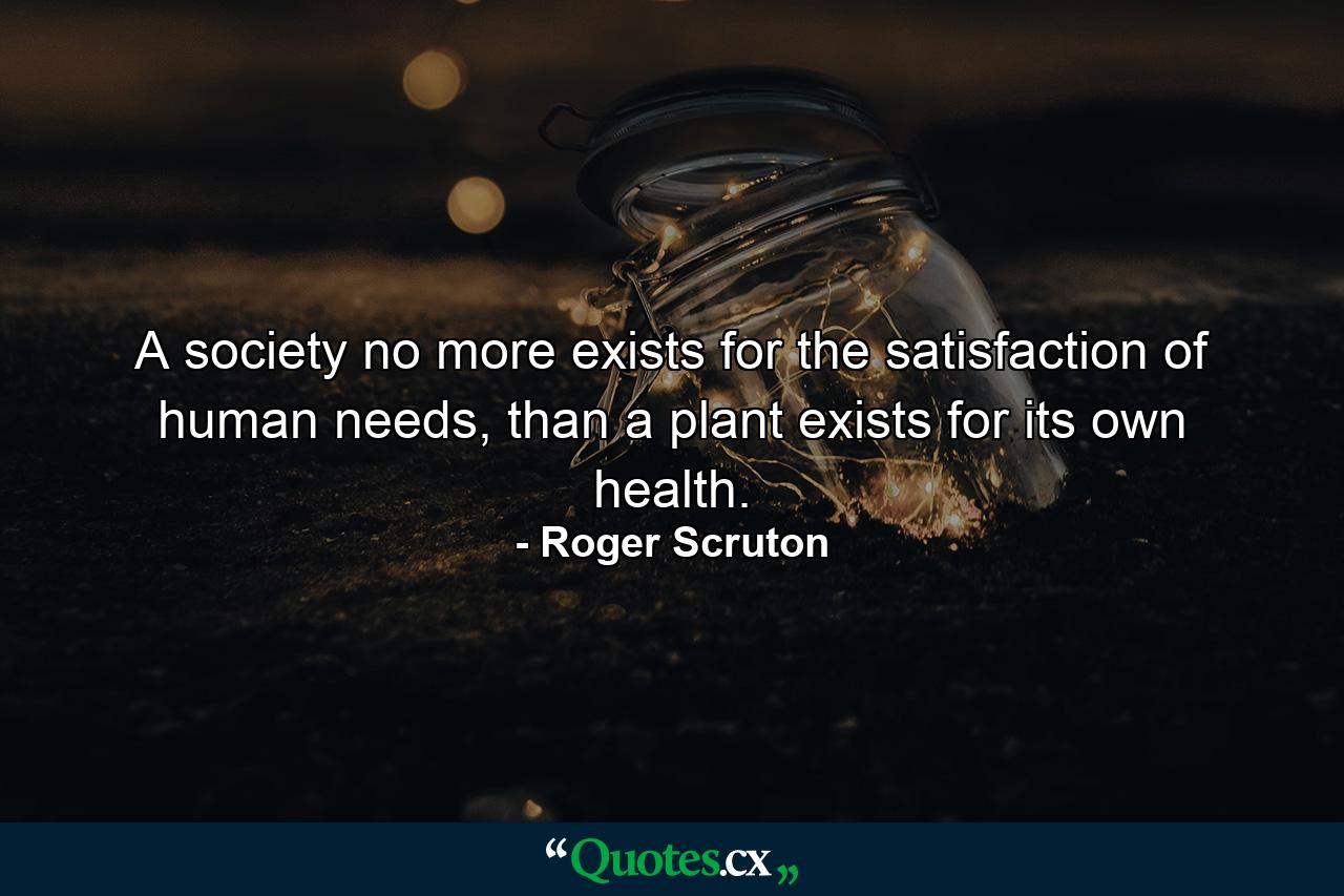 A society no more exists for the satisfaction of human needs, than a plant exists for its own health. - Quote by Roger Scruton