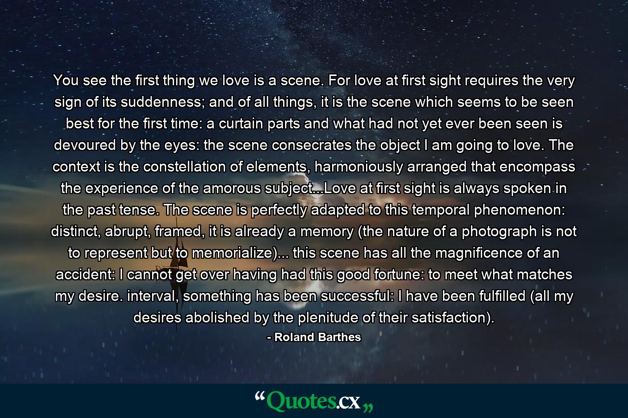 You see the first thing we love is a scene. For love at first sight requires the very sign of its suddenness; and of all things, it is the scene which seems to be seen best for the first time: a curtain parts and what had not yet ever been seen is devoured by the eyes: the scene consecrates the object I am going to love. The context is the constellation of elements, harmoniously arranged that encompass the experience of the amorous subject...Love at first sight is always spoken in the past tense. The scene is perfectly adapted to this temporal phenomenon: distinct, abrupt, framed, it is already a memory (the nature of a photograph is not to represent but to memorialize)... this scene has all the magnificence of an accident: I cannot get over having had this good fortune: to meet what matches my desire. interval, something has been successful: I have been fulfilled (all my desires abolished by the plenitude of their satisfaction). - Quote by Roland Barthes