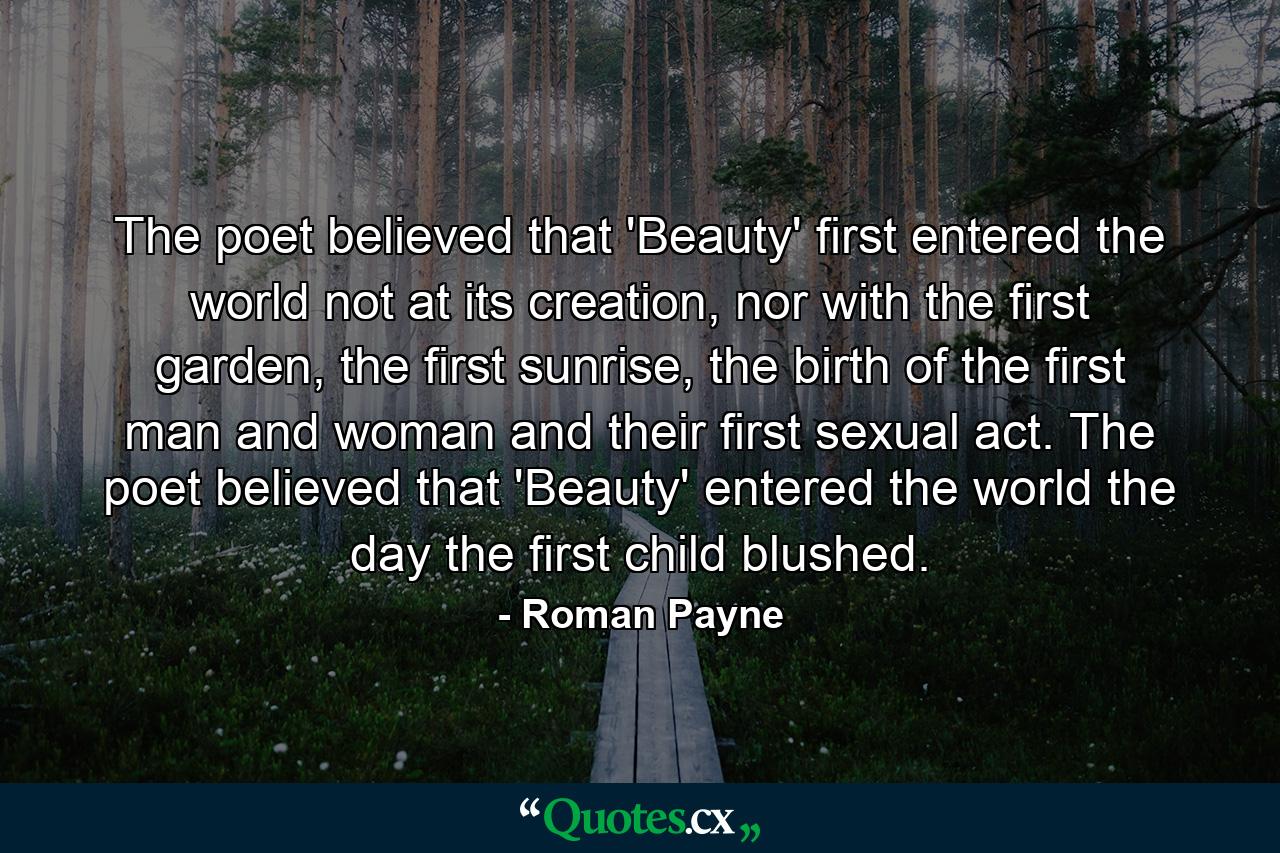 The poet believed that 'Beauty' first entered the world not at its creation, nor with the first garden, the first sunrise, the birth of the first man and woman and their first sexual act. The poet believed that 'Beauty' entered the world the day the first child blushed. - Quote by Roman Payne