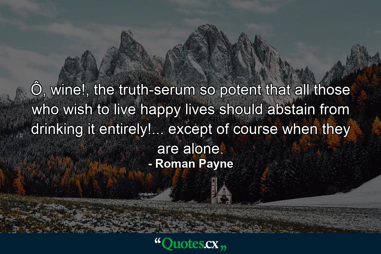 Ô, wine!, the truth-serum so potent that all those who wish to live happy lives should abstain from drinking it entirely!... except of course when they are alone. - Quote by Roman Payne