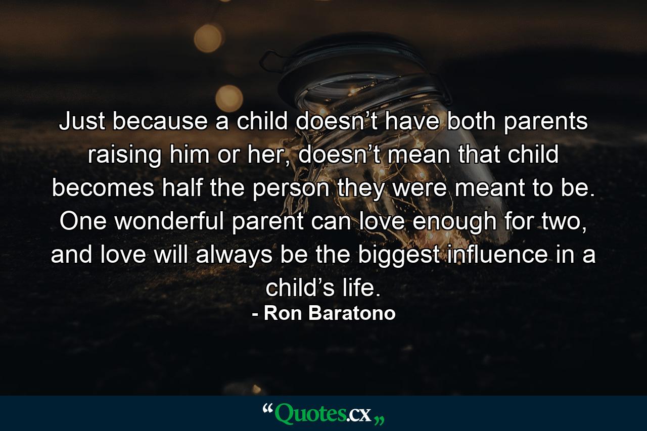 Just because a child doesn’t have both parents raising him or her, doesn’t mean that child becomes half the person they were meant to be. One wonderful parent can love enough for two, and love will always be the biggest influence in a child’s life. - Quote by Ron Baratono