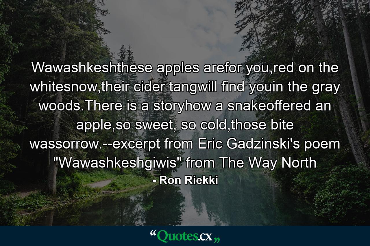 Wawashkeshthese apples arefor you,red on the whitesnow,their cider tangwill find youin the gray woods.There is a storyhow a snakeoffered an apple,so sweet, so cold,those bite wassorrow.--excerpt from Eric Gadzinski's poem 