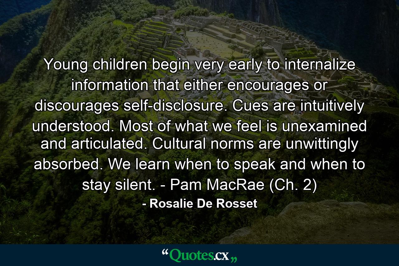 Young children begin very early to internalize information that either encourages or discourages self-disclosure. Cues are intuitively understood. Most of what we feel is unexamined and articulated. Cultural norms are unwittingly absorbed. We learn when to speak and when to stay silent. - Pam MacRae (Ch. 2) - Quote by Rosalie De Rosset