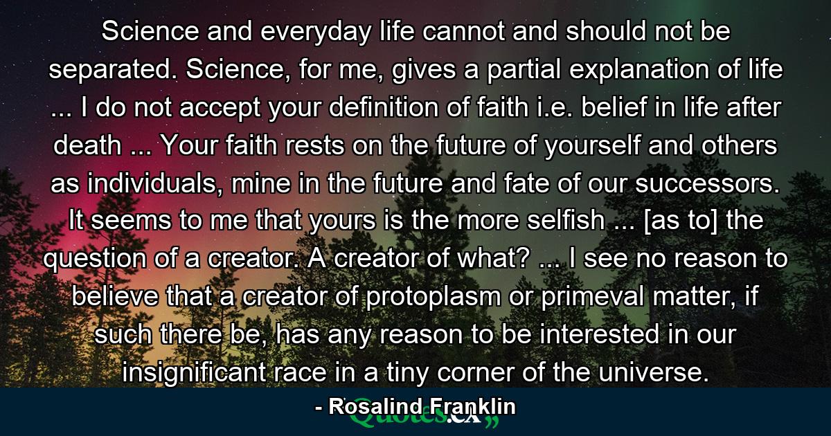 Science and everyday life cannot and should not be separated. Science, for me, gives a partial explanation of life ... I do not accept your definition of faith i.e. belief in life after death ... Your faith rests on the future of yourself and others as individuals, mine in the future and fate of our successors. It seems to me that yours is the more selfish ... [as to] the question of a creator. A creator of what? ... I see no reason to believe that a creator of protoplasm or primeval matter, if such there be, has any reason to be interested in our insignificant race in a tiny corner of the universe. - Quote by Rosalind Franklin