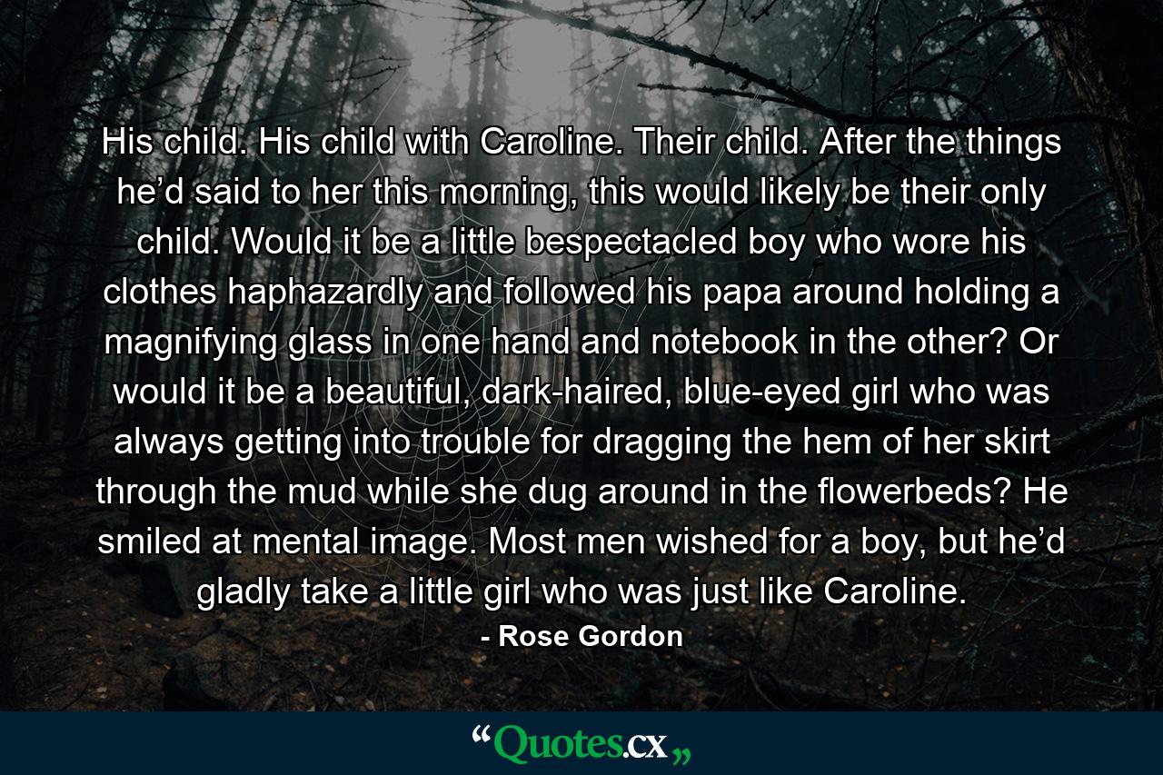 His child. His child with Caroline. Their child. After the things he’d said to her this morning, this would likely be their only child. Would it be a little bespectacled boy who wore his clothes haphazardly and followed his papa around holding a magnifying glass in one hand and notebook in the other? Or would it be a beautiful, dark-haired, blue-eyed girl who was always getting into trouble for dragging the hem of her skirt through the mud while she dug around in the flowerbeds? He smiled at mental image. Most men wished for a boy, but he’d gladly take a little girl who was just like Caroline. - Quote by Rose Gordon