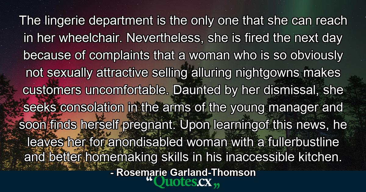 The lingerie department is the only one that she can reach in her wheelchair. Nevertheless, she is fired the next day because of complaints that a woman who is so obviously not sexually attractive selling alluring nightgowns makes customers uncomfortable. Daunted by her dismissal, she seeks consolation in the arms of the young manager and soon finds herself pregnant. Upon learningof this news, he leaves her for anondisabled woman with a fullerbustline and better homemaking skills in his inaccessible kitchen. - Quote by Rosemarie Garland-Thomson