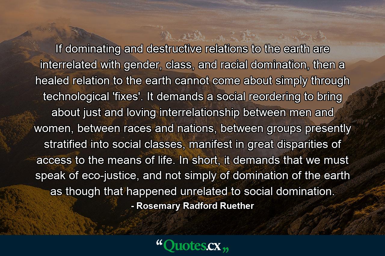 If dominating and destructive relations to the earth are interrelated with gender, class, and racial domination, then a healed relation to the earth cannot come about simply through technological 'fixes'. It demands a social reordering to bring about just and loving interrelationship between men and women, between races and nations, between groups presently stratified into social classes, manifest in great disparities of access to the means of life. In short, it demands that we must speak of eco-justice, and not simply of domination of the earth as though that happened unrelated to social domination. - Quote by Rosemary Radford Ruether