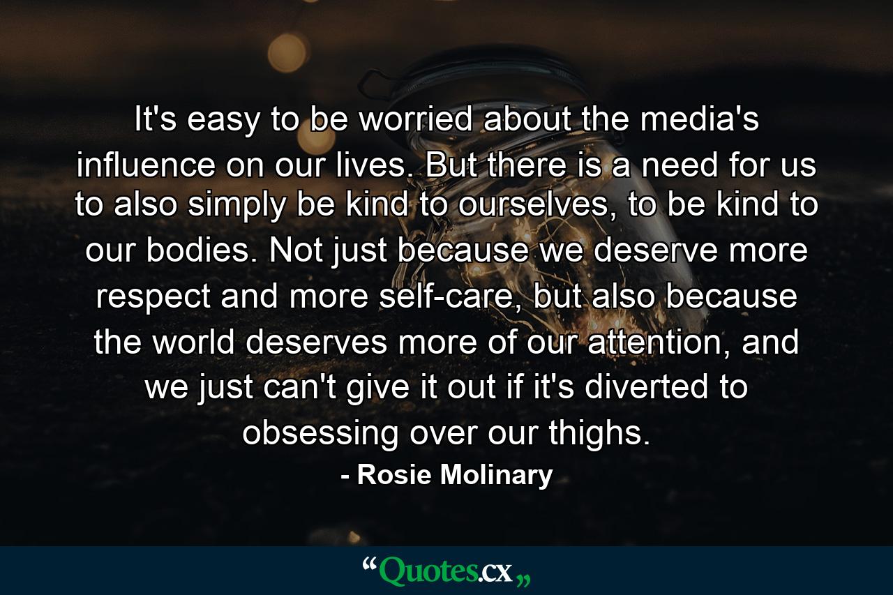 It's easy to be worried about the media's influence on our lives. But there is a need for us to also simply be kind to ourselves, to be kind to our bodies. Not just because we deserve more respect and more self-care, but also because the world deserves more of our attention, and we just can't give it out if it's diverted to obsessing over our thighs. - Quote by Rosie Molinary