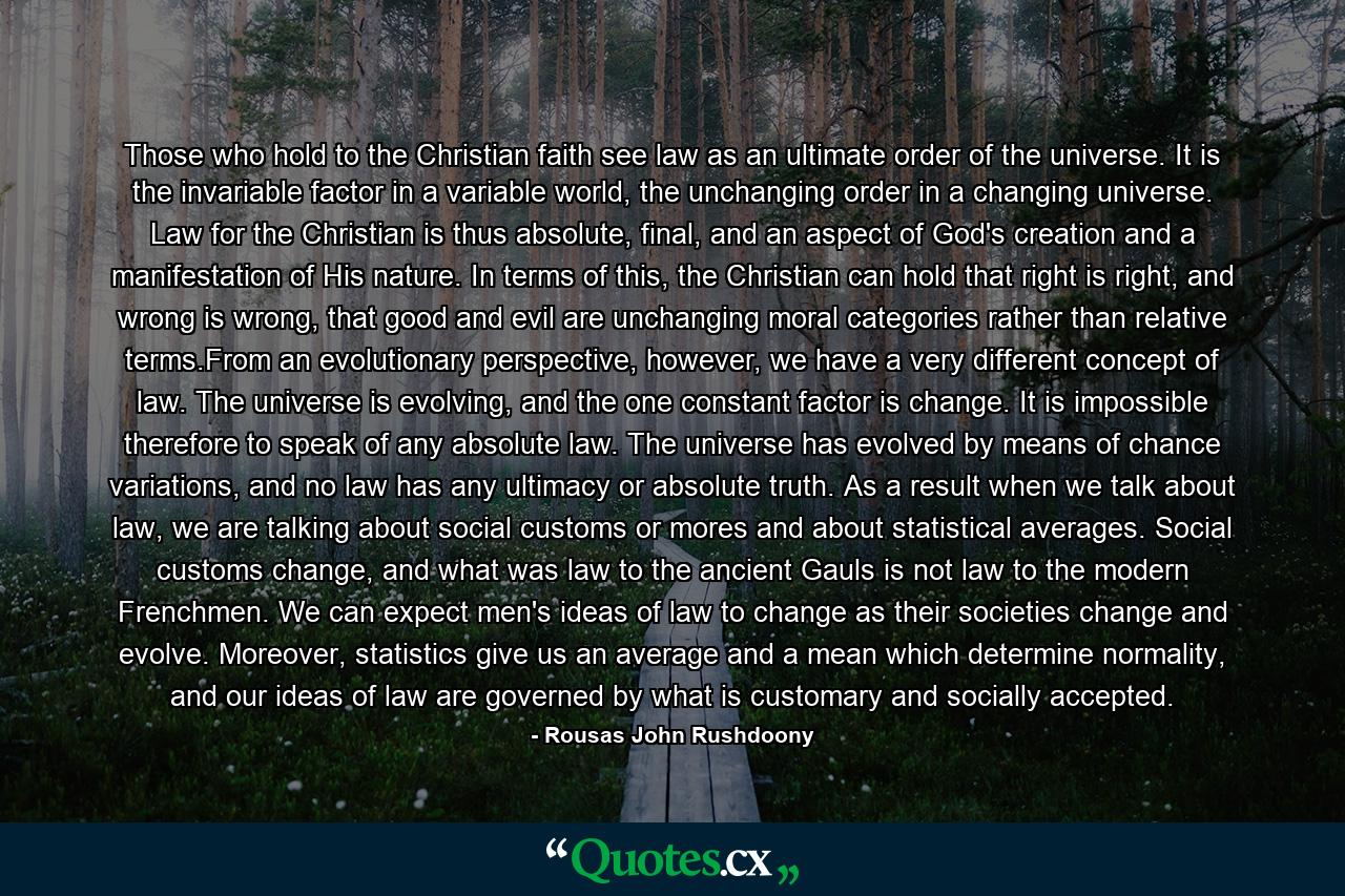 Those who hold to the Christian faith see law as an ultimate order of the universe. It is the invariable factor in a variable world, the unchanging order in a changing universe. Law for the Christian is thus absolute, final, and an aspect of God's creation and a manifestation of His nature. In terms of this, the Christian can hold that right is right, and wrong is wrong, that good and evil are unchanging moral categories rather than relative terms.From an evolutionary perspective, however, we have a very different concept of law. The universe is evolving, and the one constant factor is change. It is impossible therefore to speak of any absolute law. The universe has evolved by means of chance variations, and no law has any ultimacy or absolute truth. As a result when we talk about law, we are talking about social customs or mores and about statistical averages. Social customs change, and what was law to the ancient Gauls is not law to the modern Frenchmen. We can expect men's ideas of law to change as their societies change and evolve. Moreover, statistics give us an average and a mean which determine normality, and our ideas of law are governed by what is customary and socially accepted. - Quote by Rousas John Rushdoony