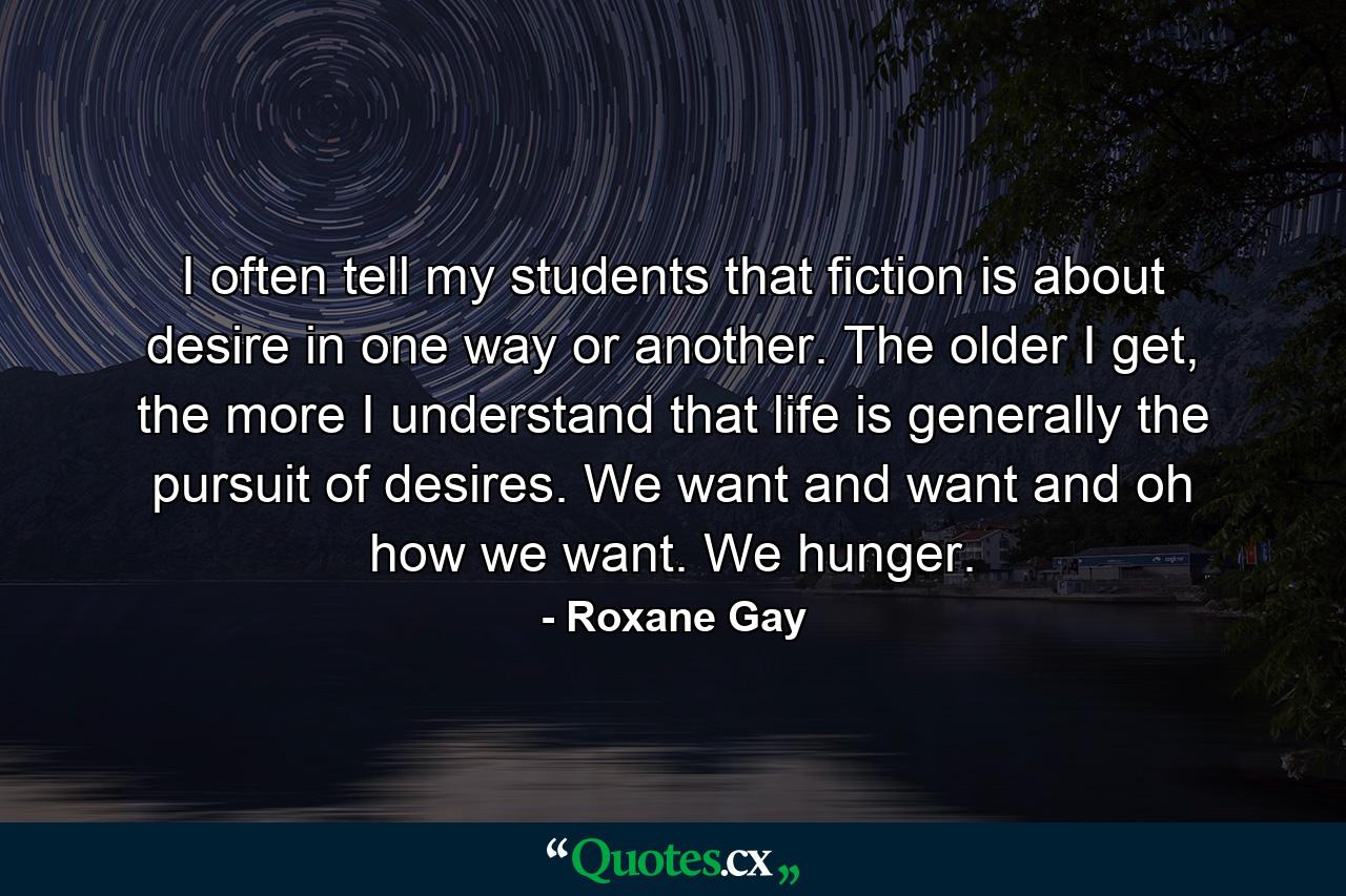 I often tell my students that fiction is about desire in one way or another. The older I get, the more I understand that life is generally the pursuit of desires. We want and want and oh how we want. We hunger. - Quote by Roxane Gay