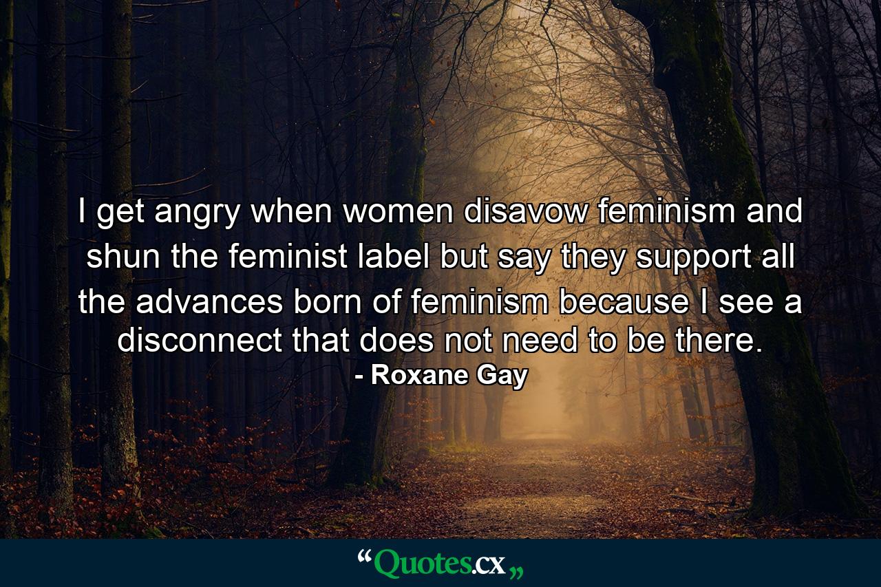 I get angry when women disavow feminism and shun the feminist label but say they support all the advances born of feminism because I see a disconnect that does not need to be there. - Quote by Roxane Gay