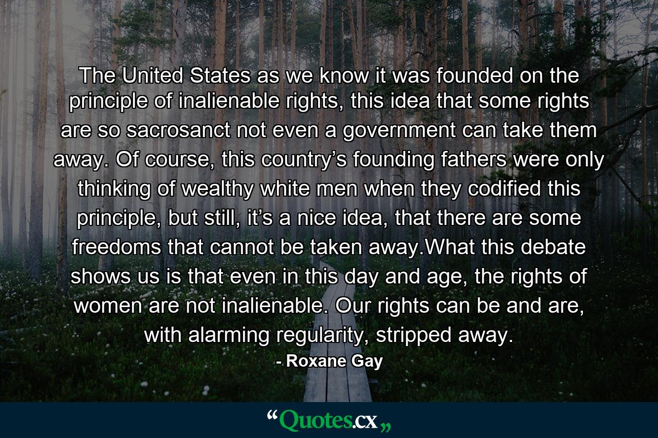 The United States as we know it was founded on the principle of inalienable rights, this idea that some rights are so sacrosanct not even a government can take them away. Of course, this country’s founding fathers were only thinking of wealthy white men when they codified this principle, but still, it’s a nice idea, that there are some freedoms that cannot be taken away.What this debate shows us is that even in this day and age, the rights of women are not inalienable. Our rights can be and are, with alarming regularity, stripped away. - Quote by Roxane Gay