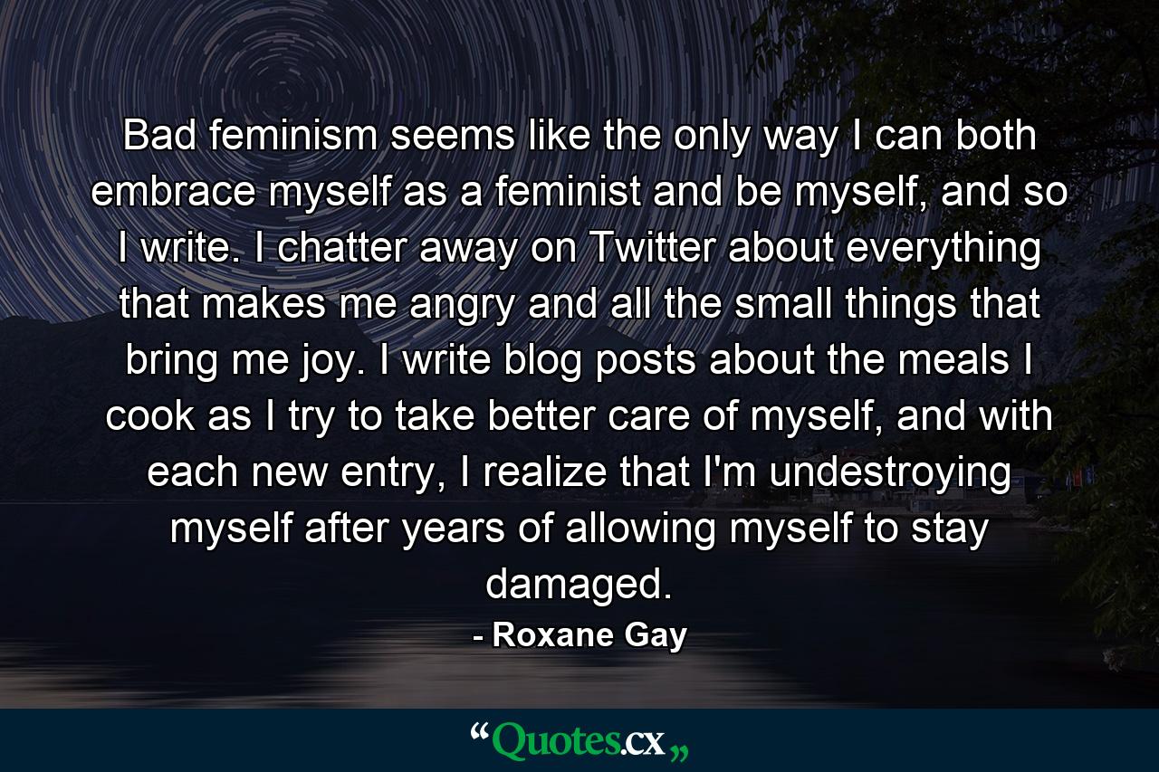 Bad feminism seems like the only way I can both embrace myself as a feminist and be myself, and so I write. I chatter away on Twitter about everything that makes me angry and all the small things that bring me joy. I write blog posts about the meals I cook as I try to take better care of myself, and with each new entry, I realize that I'm undestroying myself after years of allowing myself to stay damaged. - Quote by Roxane Gay