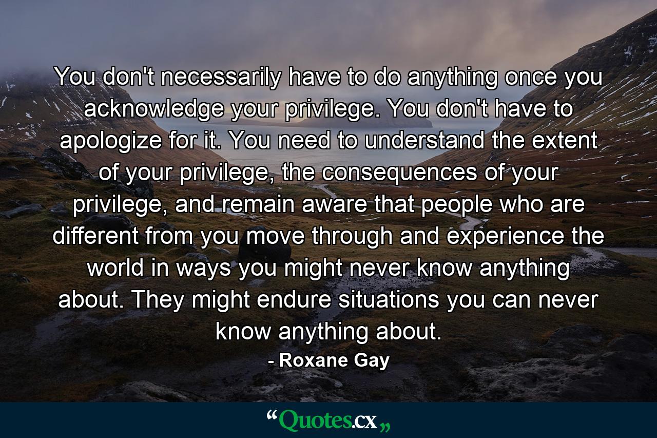 You don't necessarily have to do anything once you acknowledge your privilege. You don't have to apologize for it. You need to understand the extent of your privilege, the consequences of your privilege, and remain aware that people who are different from you move through and experience the world in ways you might never know anything about. They might endure situations you can never know anything about. - Quote by Roxane Gay