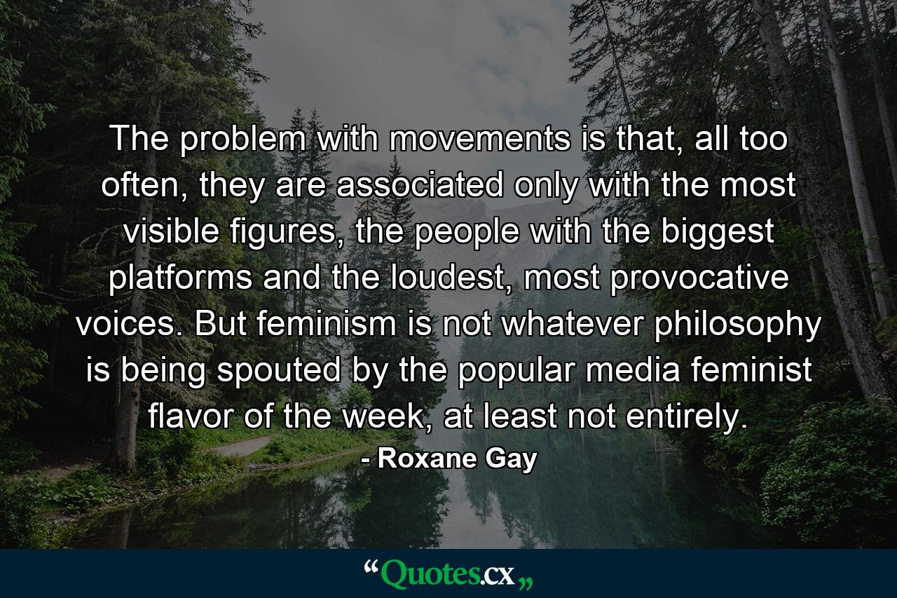 The problem with movements is that, all too often, they are associated only with the most visible figures, the people with the biggest platforms and the loudest, most provocative voices. But feminism is not whatever philosophy is being spouted by the popular media feminist flavor of the week, at least not entirely. - Quote by Roxane Gay