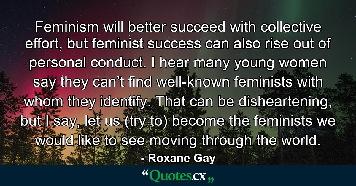 Feminism will better succeed with collective effort, but feminist success can also rise out of personal conduct. I hear many young women say they can’t find well-known feminists with whom they identify. That can be disheartening, but I say, let us (try to) become the feminists we would like to see moving through the world. - Quote by Roxane Gay