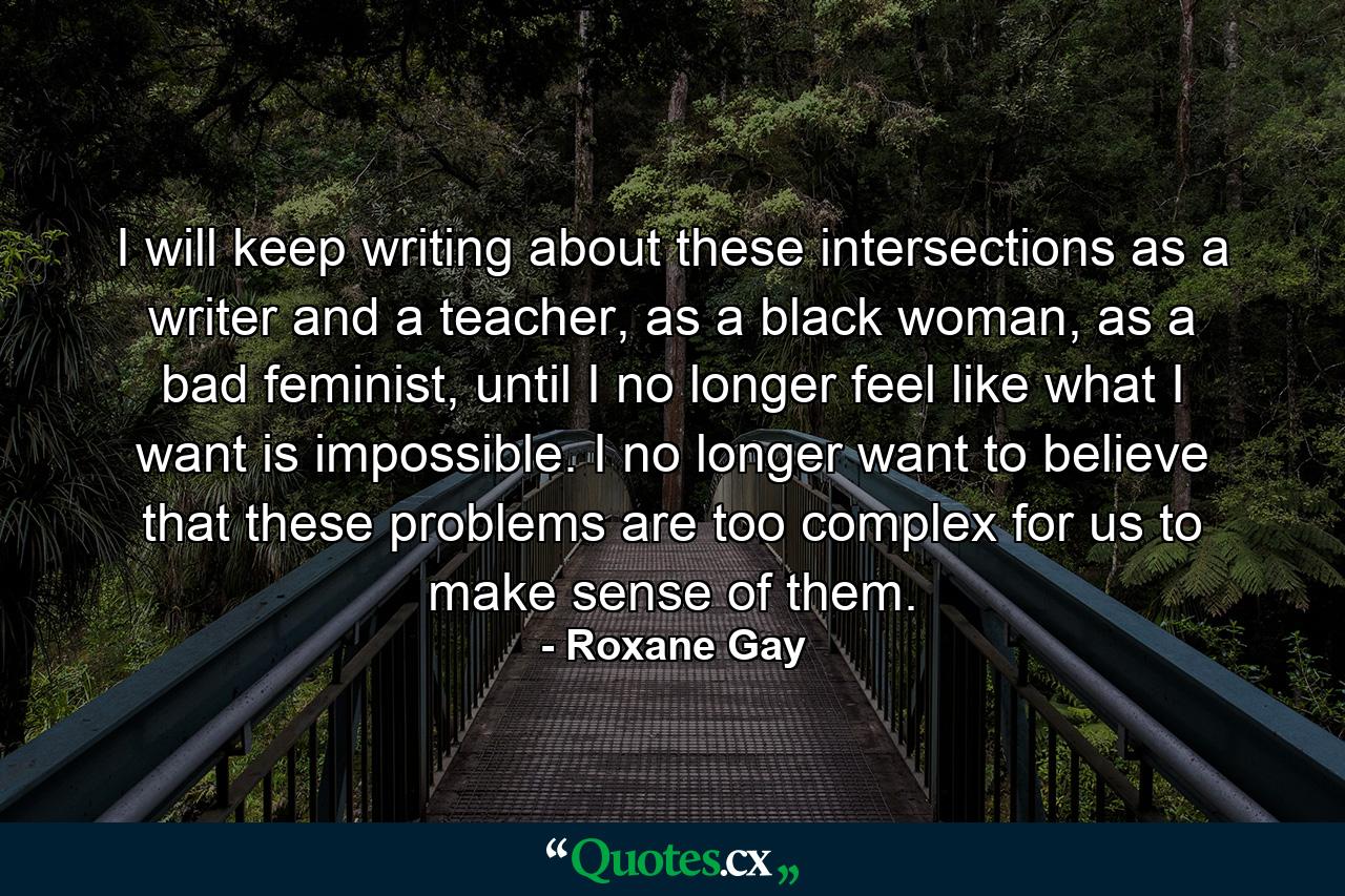 I will keep writing about these intersections as a writer and a teacher, as a black woman, as a bad feminist, until I no longer feel like what I want is impossible. I no longer want to believe that these problems are too complex for us to make sense of them. - Quote by Roxane Gay