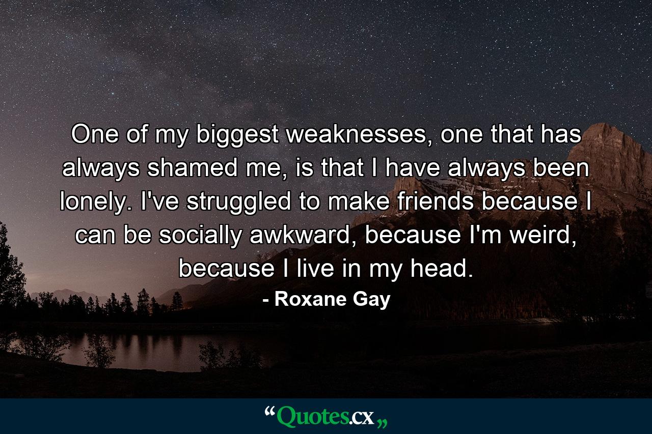 One of my biggest weaknesses, one that has always shamed me, is that I have always been lonely. I've struggled to make friends because I can be socially awkward, because I'm weird, because I live in my head. - Quote by Roxane Gay