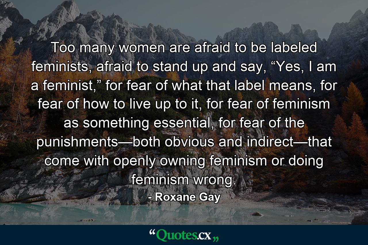 Too many women are afraid to be labeled feminists, afraid to stand up and say, “Yes, I am a feminist,” for fear of what that label means, for fear of how to live up to it, for fear of feminism as something essential, for fear of the punishments—both obvious and indirect—that come with openly owning feminism or doing feminism wrong. - Quote by Roxane Gay