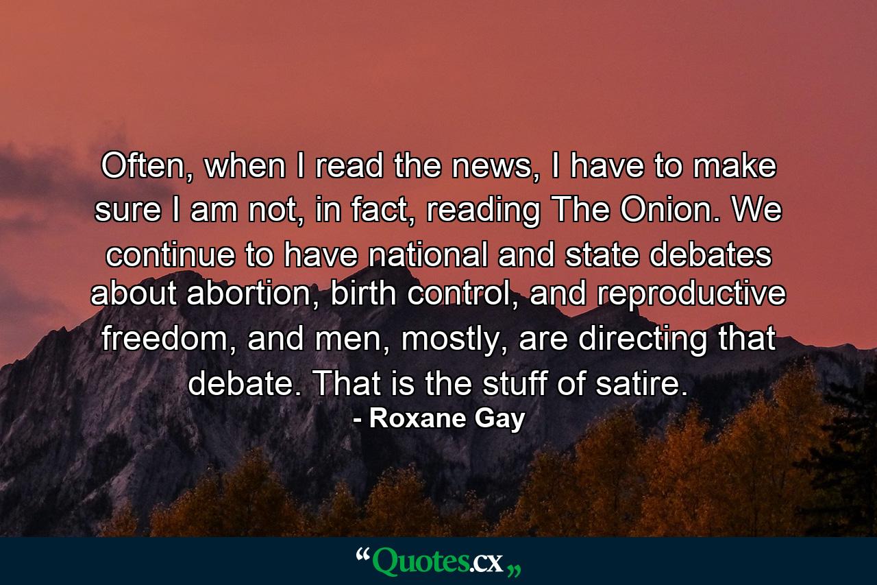 Often, when I read the news, I have to make sure I am not, in fact, reading The Onion. We continue to have national and state debates about abortion, birth control, and reproductive freedom, and men, mostly, are directing that debate. That is the stuff of satire. - Quote by Roxane Gay